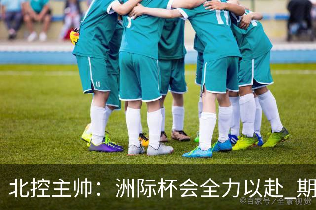 北控主帅：洲际杯会全力以赴 期待帮助球队建立新体系